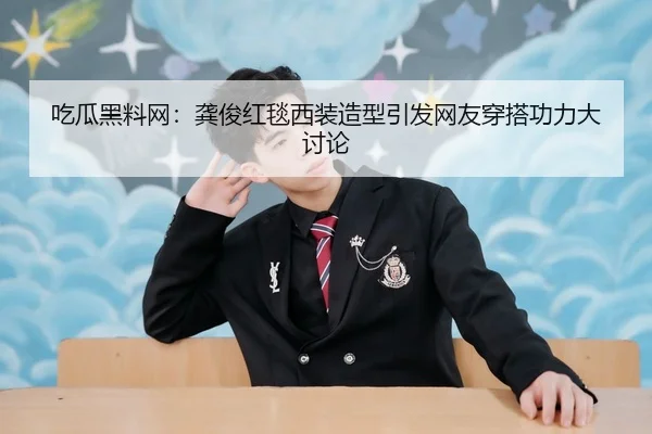 吃瓜黑料网：龚俊红毯西装造型引发网友穿搭功力大讨论
