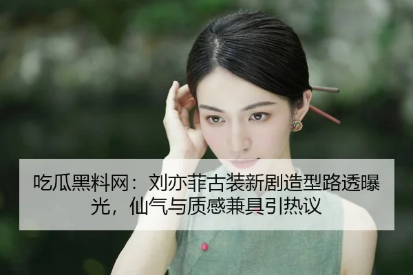 吃瓜黑料网：刘亦菲古装新剧造型路透曝光，仙气与质感兼具引热议